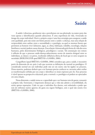 PROCESSO SAÚDE-DOENÇA




                                                                                 Saúde
      A saúde é silenciosa, geralmente não a percebemos em sua plenitude; na maior parte das
vezes apenas a identificamos quando adoecemos. É uma experiência de vida, vivenciada no
âmago do corpo individual. Ouvir o próprio corpo é uma boa estratégia para assegurar a saúde
com qualidade, pois não existe um limite preciso entre a saúde e a doença, mas uma relação de
reciprocidade entre ambas; entre a normalidade e a patologia, na qual os mesmos fatores que
permitem ao homem viver (alimento, água, ar, clima, habitação, trabalho, tecnologia, relações
familiares e sociais) podem causar doenças. Essa relação é demarcada pela forma de vida dos seres
humanos, pelos determinantes biológicos, psicológicos e sociais. Tal constatação nos remete
à reflexão de que o processo saúde-doença-adoecimento ocorre de maneira desigual entre os
indivíduos, as classes e os povos, recebendo influência direta do local que os seres ocupam na
sociedade (BERLINGUER apud BRÊTAS e GAMBA, 2006).
      Canguilhem (apud BRÊTAS e GAMBA, 2006) considera que, para a saúde, é necessário
partir da dimensão do ser, pois é nele que ocorrem as definições do normal ou patológico. O
considerado normal em um indivíduo pode não ser em outro; não há rigidez no processo.
Dessa maneira, podemos deduzir que o ser humano precisa conhecer-se, necessita saber avaliar
as transformações sofridas por seu corpo e identificar os sinais expressos por ele. Esse processo
é viável apenas na perspectiva relacional, pois o normal e o patológico só podem ser apreciados
em uma relação.
      Nessa dimensão, a saúde torna-se a capacidade que o ser humano tem de gastar, consumir
a própria vida. Entretanto, é importante destacar que a vida não admite a reversibilidade, ela
aceita apenas reparações. Cada vez que o indivíduo fica doente, está reduzindo o poder que
tem de enfrentar outros agravos; ele gasta seu seguro biológico, sem o qual não estaria vivo
(BRÊTAS e GAMBA, 2006).




Especialização em Saúde da Família                                                                  77
 