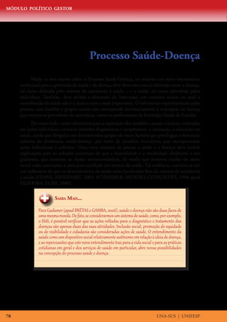 MÓDULO POLÍTICO GESTOR




                                             Processo Saúde-Doença
           Muito se tem escrito sobre o Processo Saúde-Doença, no entanto um novo instrumento
     intelectual para a apreensão da saúde e da doença deve levar em conta a distinção entre a doença,
     tal como definida pelo sistema da assistência à saúde – e a saúde, tal como percebida pelos
     indivíduos. Também, deve incluir a dimensão do bem-estar, um conceito maior, no qual a
     contribuição da saúde não é a única e nem a mais importante. O sofrimento experimentado pelas
     pessoas, suas famílias e grupos sociais não corresponde necessariamente à concepção de doença
     que orienta os provedores da assistência, como os profissionais da Estratégia Saúde da Família.
           Por outro lado, como alternativa para a superação dos modelos causais clássicos, centrados
     em ações individuais, como os métodos diagnósticos e terapêuticos, a vacinação, a educação em
     saúde, ainda que dirigidos aos denominados grupos de risco, haveria que privilegiar a dimensão
     coletiva do fenômeno saúde-doença, por meio de modelos interativos que incorporassem
     ações individuais e coletivas. Uma nova maneira de pensar a saúde e a doença deve incluir
     explicações para os achados universais de que a mortalidade e a morbidade obedecem a um
     gradiente, que atravessa as classes socioeconômicas, de modo que menores rendas ou status
     social estão associados a uma pior condição em termos de saúde. Tal evidência constitui-se em
     um indicativo de que os determinantes da saúde estão localizados fora do sistema de assistência
     à saúde (EVANS; STODDART, 2003; SCHRAIBER; MENDES-GONÇALVES, 1996 apud
     OLIVEIRA; EGRY, 2000).


                       Saiba Mais...

              Para Gadamer (apud BRÊTAS e GAMBA, 2006), saúde e doença não são duas faces de
              uma mesma moeda. De fato, se considerarmos um sistema de saúde, como, por exemplo,
              o SUS, é possível verificar que as ações voltadas para o diagnóstico e tratamento das
              doenças são apenas duas das suas atividades. Inclusão social, promoção de equidade
              ou de visibilidade e cidadania são consideradas ações de saúde. O entendimento da
              saúde como um dispositivo social relativamente autônomo em relação à ideia de doença,
              e as repercussões que este novo entendimento traz para a vida social e para as práticas
              cotidianas em geral e dos serviços de saúde em particular, abre novas possibilidades
              na concepção do processo saúde e doença.




78                                                                                   UNA-SUS | UNIFESP
 