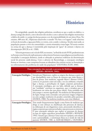 PROCESSO SAÚDE-DOENÇA




                                                                         Histórico
      Na antiguidade, quando das religiões politeístas, acreditava-se que a saúde era dádiva e a
doença castigo dos deuses, com o decorrer dos séculos e com o advento das religiões monoteístas
a dádiva da saúde e o castigo da doença passou a ser da responsabilidade de um único Deus. No
entanto, 400 anos AC, Hipócrates desenvolve o tratado “Os Ares e os Lugares” onde relaciona
os locais da moradia, a água para beber, os ventos, com a saúde e a doença. Séculos mais tarde, as
populações passam a viver em comunidade e a teoria miasmática toma lugar. Tal teoria consiste
na crença de que a doença é transmitida pela inspiração de “gases” de animais e dejetos em
decomposição (BUCK et al., 1988).
      Tal teoria permanece até o século XIX; no entanto, “ao final do século XVIII, predominavam
na Europa como forma de explicação para o adoecimento humano os paradigmas socioambientais,
vinculados à concepção dinâmica, tendo se esboçado as primeiras evidências da determinação
social do processo saúde-doença. Com o advento da Bacteriologia, a concepção ontológica
firmou-se vitoriosa e suas conquistas levaram ao abandono dos critérios sociais na formulação e
no enfrentamento dos problemas de saúde das populações” (OLIVEIRA; EGRY, 2000).

                      Duas concepções têm marcado o percurso da Medicina
                               (MYERS e BENSON, 1992):
 Concepção Fisiológica       Iniciada por Hipócrates, explica as origens das doenças a partir de
                             um desequilíbrio entre as forças da natureza que estão dentro e
                             fora da pessoa. Esta medicina, segundo Myers e Benson (1992),
                             centra-se no paciente como um todo, e no seu ambiente, evitando
                             ligar a doença a perturbações de órgãos corporais particulares.
                             A concepção ontológica, por seu lado, defende que as doenças
                             são “entidades” exteriores ao organismo, que o invadem para se
                             localizarem em várias das suas partes (idem). Estas entidades não
                             têm sempre o mesmo significado. Na medicina da Mesopotâmia e
                             do Egito Antigo eram conotadas com processos mágico-religiosos
                             ou com castigos resultantes de pecados cometidos pelos pacientes
                             (DUBOS, 1980). Na medicina moderna, com vírus (ibidem).
 Concepção Ontológica        Tem estado frequentemente ligada a uma forma de medicina que
                             dirige os seus esforços na classificação dos processos de doença,
                             na elaboração de um diagnóstico exato, procurando identificar os
                             órgãos corporais que estão perturbados e que provocam os sintomas.
                             É uma concepção redutora que explica os processos de doença
                             na base de órgãos específicos perturbados (MYERS e BENSON,
                             1992). Assume que a doença é uma coisa em si própria, sem relação
                             com a personalidade, a constituição física ou o modo de vida do
                             paciente (DUBOS, 1980. in ALBUQUERQUE e OLIVEIRA).



Especialização em Saúde da Família                                                                   79
 