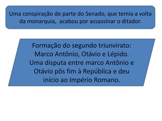 Uma conspiração de parte do Senado, que temia a volta
da monarquia, acabou por assassinar o ditador.
Formação do segundo triunvirato:
Marco Antônio, Otávio e Lépido.
Uma disputa entre marco Antônio e
Otávio pôs fim à República e deu
início ao Império Romano.
 