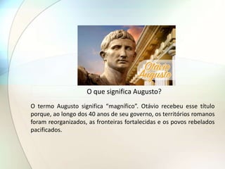 O que significa Augusto?
O termo Augusto significa “magnífico”. Otávio recebeu esse título
porque, ao longo dos 40 anos de seu governo, os territórios romanos
foram reorganizados, as fronteiras fortalecidas e os povos rebelados
pacificados.
 