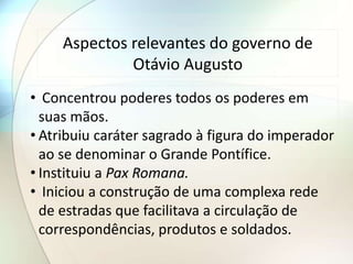 Aspectos relevantes do governo de
Otávio Augusto
• Concentrou poderes todos os poderes em
suas mãos.
• Atribuiu caráter sagrado à figura do imperador
ao se denominar o Grande Pontífice.
• Instituiu a Pax Romana.
• Iniciou a construção de uma complexa rede
de estradas que facilitava a circulação de
correspondências, produtos e soldados.
 