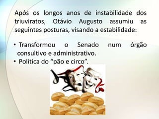 Após os longos anos de instabilidade dos
triuviratos, Otávio Augusto assumiu as
seguintes posturas, visando a estabilidade:
• Transformou o Senado num órgão
consultivo e administrativo.
• Política do “pão e circo”.
 