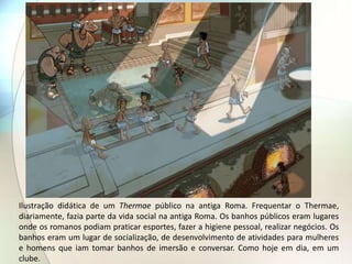 Ilustração didática de um Thermae público na antiga Roma. Frequentar o Thermae,
diariamente, fazia parte da vida social na antiga Roma. Os banhos públicos eram lugares
onde os romanos podiam praticar esportes, fazer a higiene pessoal, realizar negócios. Os
banhos eram um lugar de socialização, de desenvolvimento de atividades para mulheres
e homens que iam tomar banhos de imersão e conversar. Como hoje em dia, em um
clube.
 