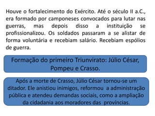 Houve o fortalecimento do Exército. Até o século II a.C.,
era formado por camponeses convocados para lutar nas
guerras, mas depois disso a instituição se
profissionalizou. Os soldados passaram a se alistar de
forma voluntária e recebiam salário. Recebiam espólios
de guerra.
Formação do primeiro Triunvirato: Júlio César,
Pompeu e Crasso.
Após a morte de Crasso, Júlio César tornou-se um
ditador. Ele anistiou inimigos, reformou a administração
pública e atendeu demandas sociais, como a ampliação
da cidadania aos moradores das províncias.
 