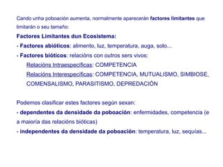 Cando unha poboación aumenta, normalmente aparecerán factores limitantes que
limitarán o seu tamaño:
Factores Limitantes dun Ecosistema:
- Factores abióticos: alimento, luz, temperatura, auga, solo...
- Factores bióticos: relacións con outros sers vivos:
Relacións Intraespecíficas: COMPETENCIA
Relacións Interespecíficas: COMPETENCIA, MUTUALISMO, SIMBIOSE,
COMENSALISMO, PARASITISMO, DEPREDACIÓN
Podemos clasificar estes factores según sexan:
- dependentes da densidade da poboación: enfermidades, competencia (e
a maioría das relacións bióticas)
- independentes da densidade da poboación: temperatura, luz, sequías...
 
