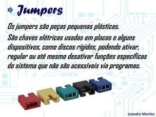 Jumpers
Os jumpers são peças pequenas plásticas.
São chaves elétricas usadas em placas e alguns
dispositivos, como discos rígidos, podendo ativar,
regular ou até mesmo desativar funções específicas
do sistema que não são acessíveis via programas.
Leandro Martins
 