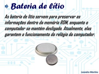 Bateria de lítio
As bateria de lítio servem para preservar as
informações dentro da memória ROM, enquanto o
computador se mantém desligado. Atualmente, elas
garantem o funcionamento do relógio do computador.
Leandro Martins
 