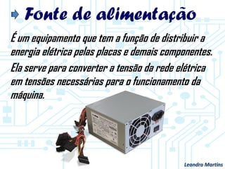 Fonte de alimentação
É um equipamento que tem a função de distribuir a
energia elétrica pelas placas e demais componentes.
Ela serve para converter a tensão da rede elétrica
em tensões necessárias para o funcionamento da
máquina.
Leandro Martins
 