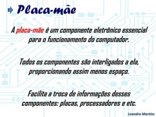 Placa-mãe
A placa-mãe é um componente eletrônico essencial
para o funcionamento do computador.
Todos os componentes são interligados a ela,
proporcionando assim menos espaço.
Facilita a troca de informações desses
componentes: placas, processadores e etc.
Leandro Martins
 
