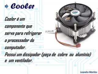 Cooler
Cooler é um
componente que
serve para refrigerar
o processador do
computador.
Possui um dissipador (peça de cobre ou alumínio)
e um ventilador.
Leandro Martins
 