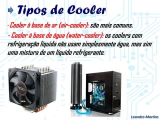 Tipos de Cooler
-Cooler à base de ar (air-cooler): são mais comuns.
- Cooler à base de água (water-cooler): os coolers com
refrigeração líquida não usam simplesmente água, mas sim
uma mistura de um líquido refrigerante.
Leandro Martins
 