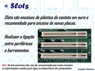 Slots
Slots são encaixes de plástico de contato em ouro e
recomendado para encaixe de novas placas.
Realizam a ligação
entre periféricos
e barramentos.
Leandro Martins
Obs: Os barramentos são vias de comunicação por onde circulam
as informações usadas para ligar os dispositivos do computador.
 