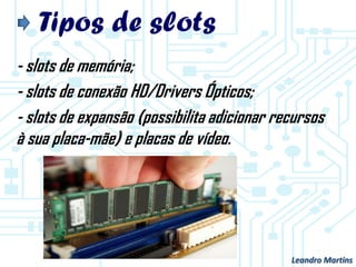 Tipos de slots
- slots de memória;
- slots de conexão HD/Drivers Ópticos;
- slots de expansão (possibilita adicionar recursos
à sua placa-mãe) e placas de vídeo.
Leandro Martins
 
