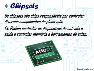 Chipsets
Os chipsets são chips responsáveis por controlar
diversos componentes da placa-mãe.
Ex: Podem controlar os dispositivos de entrada e
saída e controlar memória e barramentos de vídeo.
Leandro Martins
 