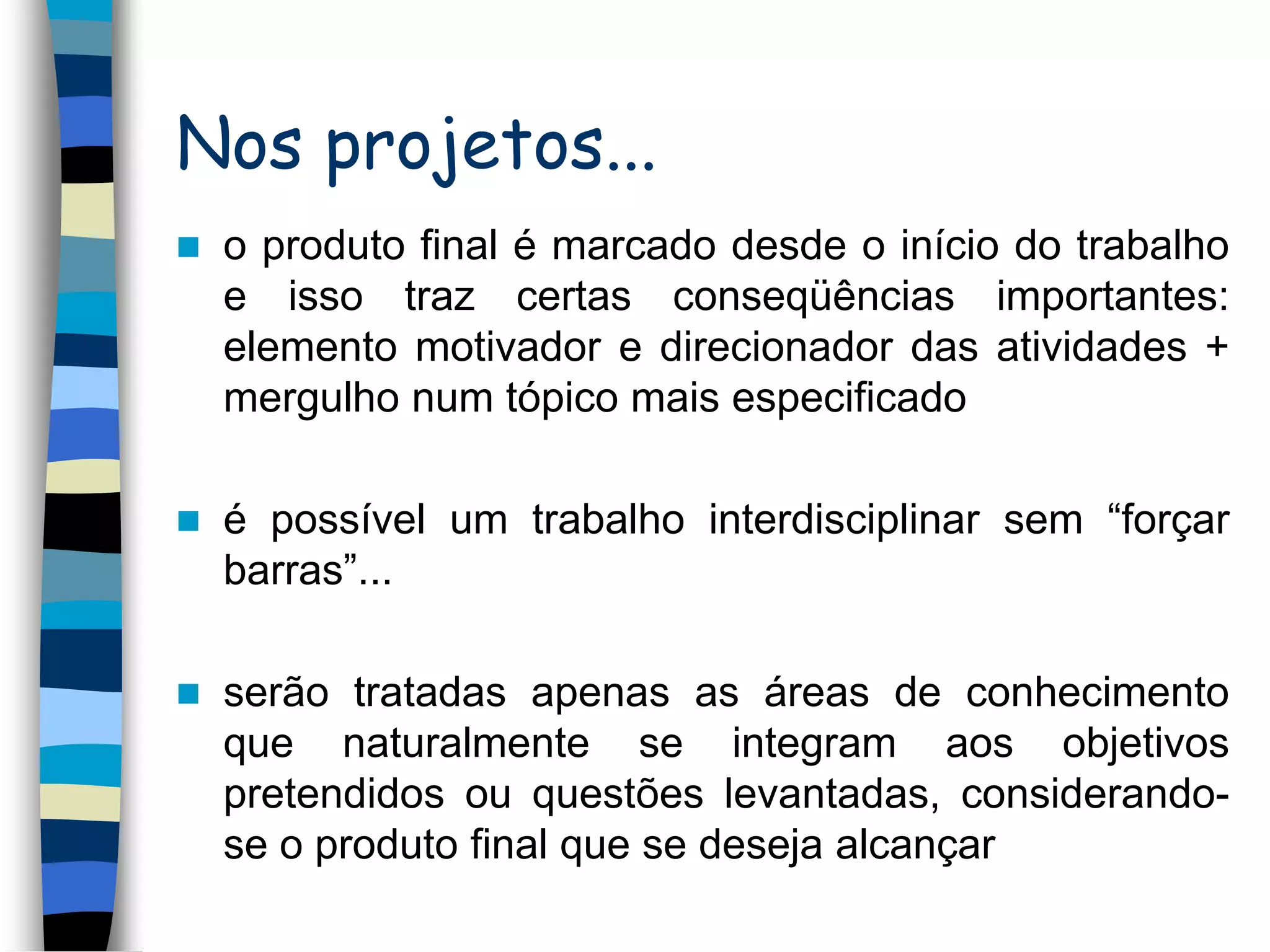 Nos projetos...


o produto final é marcado desde o início do trabalho
e isso traz certas conseqüências importantes:
elemento motivador e direcionador das atividades +
mergulho num tópico mais especificado



é possível um trabalho interdisciplinar sem “forçar
barras”...



serão tratadas apenas as áreas de conhecimento
que naturalmente se integram aos objetivos
pretendidos ou questões levantadas, considerandose o produto final que se deseja alcançar

 