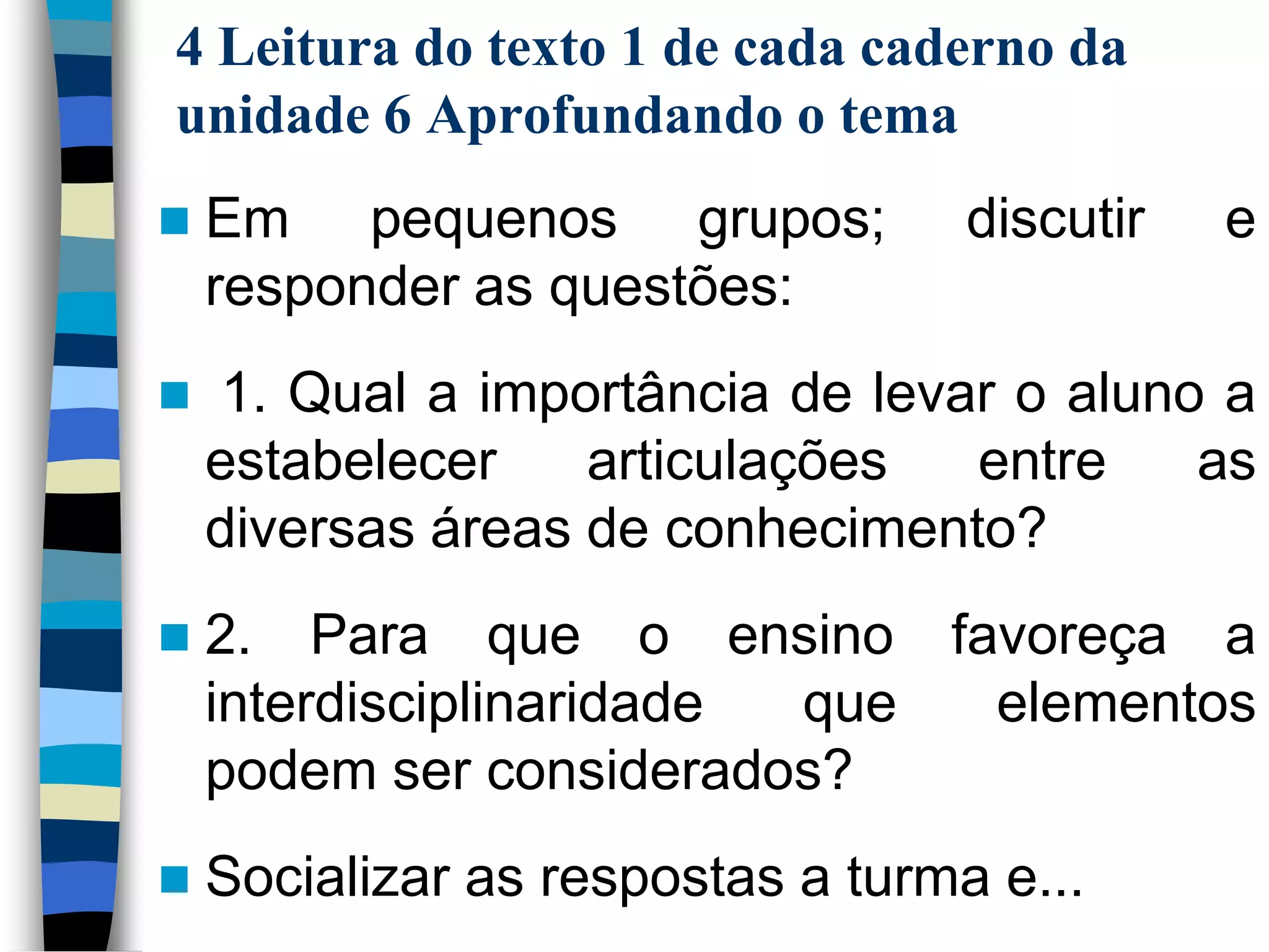 4 Leitura do texto 1 de cada caderno da
unidade 6 Aprofundando o tema


Em pequenos grupos;
responder as questões:

discutir

e



1. Qual a importância de levar o aluno a
estabelecer
articulações
entre
as
diversas áreas de conhecimento?



2. Para que o ensino favoreça a
interdisciplinaridade
que
elementos
podem ser considerados?



Socializar as respostas a turma e...

 