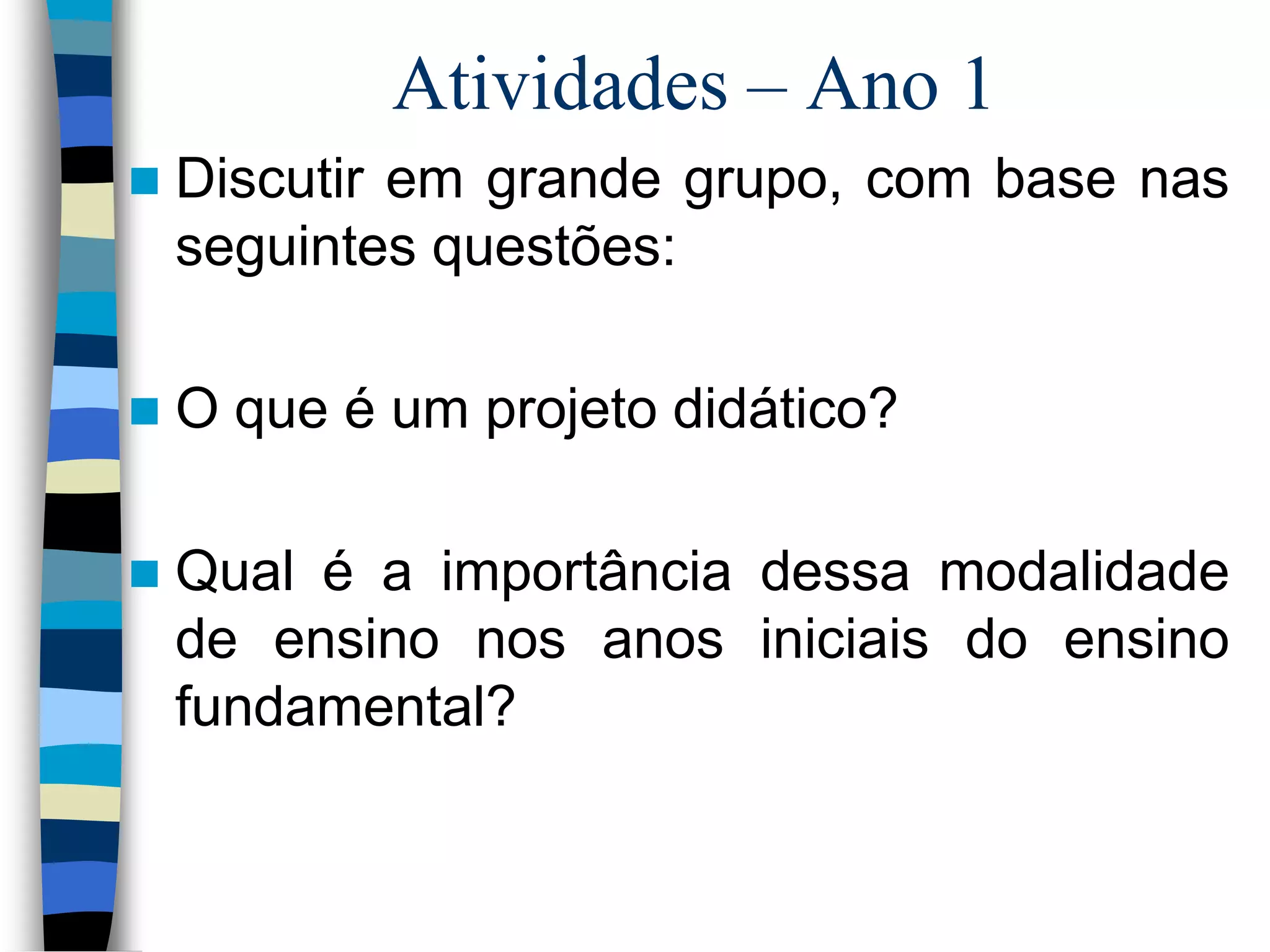 Atividades – Ano 1


Discutir em grande grupo, com base nas
seguintes questões:



O que é um projeto didático?



Qual é a importância dessa modalidade
de ensino nos anos iniciais do ensino
fundamental?

 