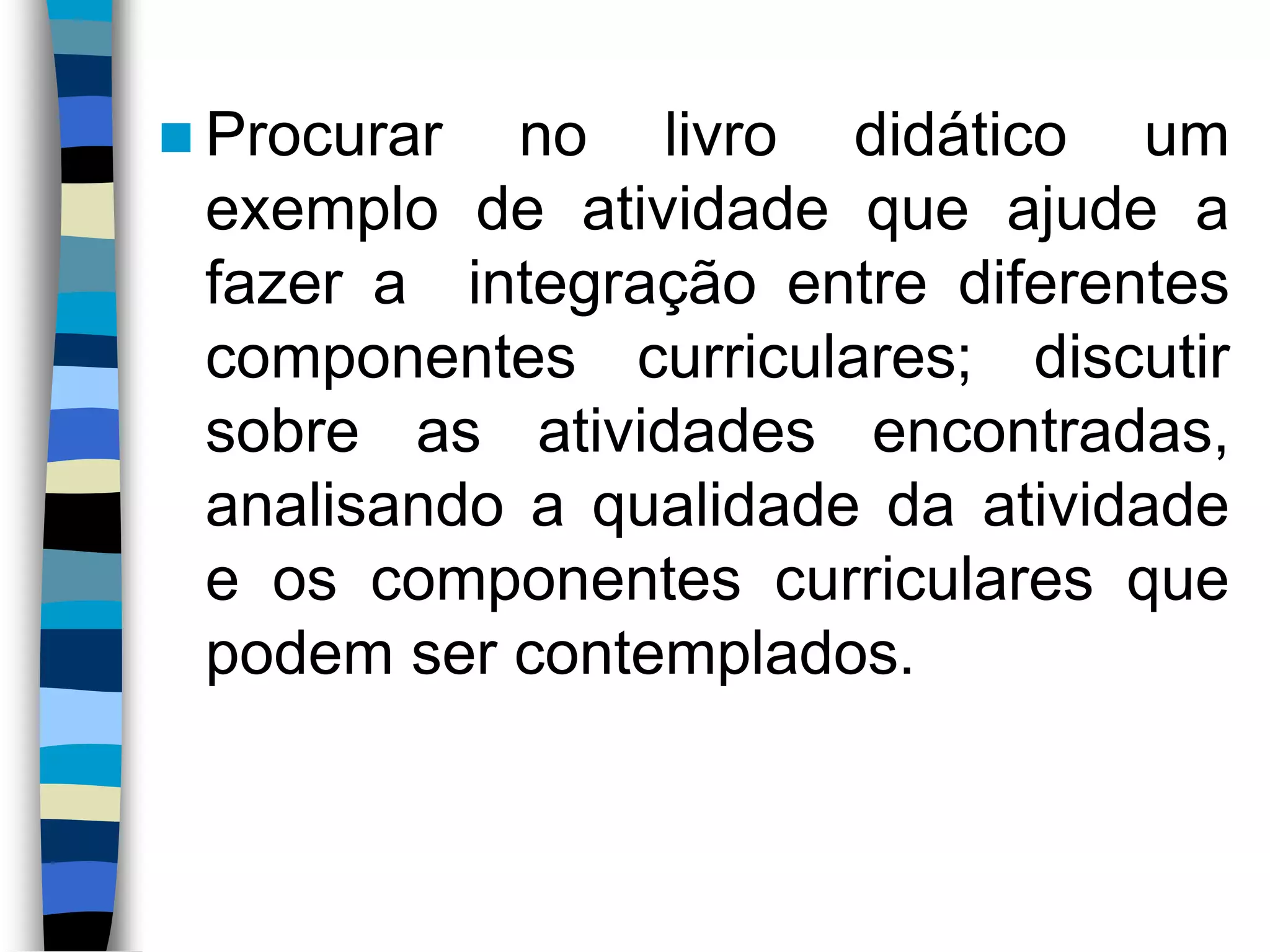  Procurar

no livro didático um
exemplo de atividade que ajude a
fazer a integração entre diferentes
componentes curriculares; discutir
sobre as atividades encontradas,
analisando a qualidade da atividade
e os componentes curriculares que
podem ser contemplados.

 