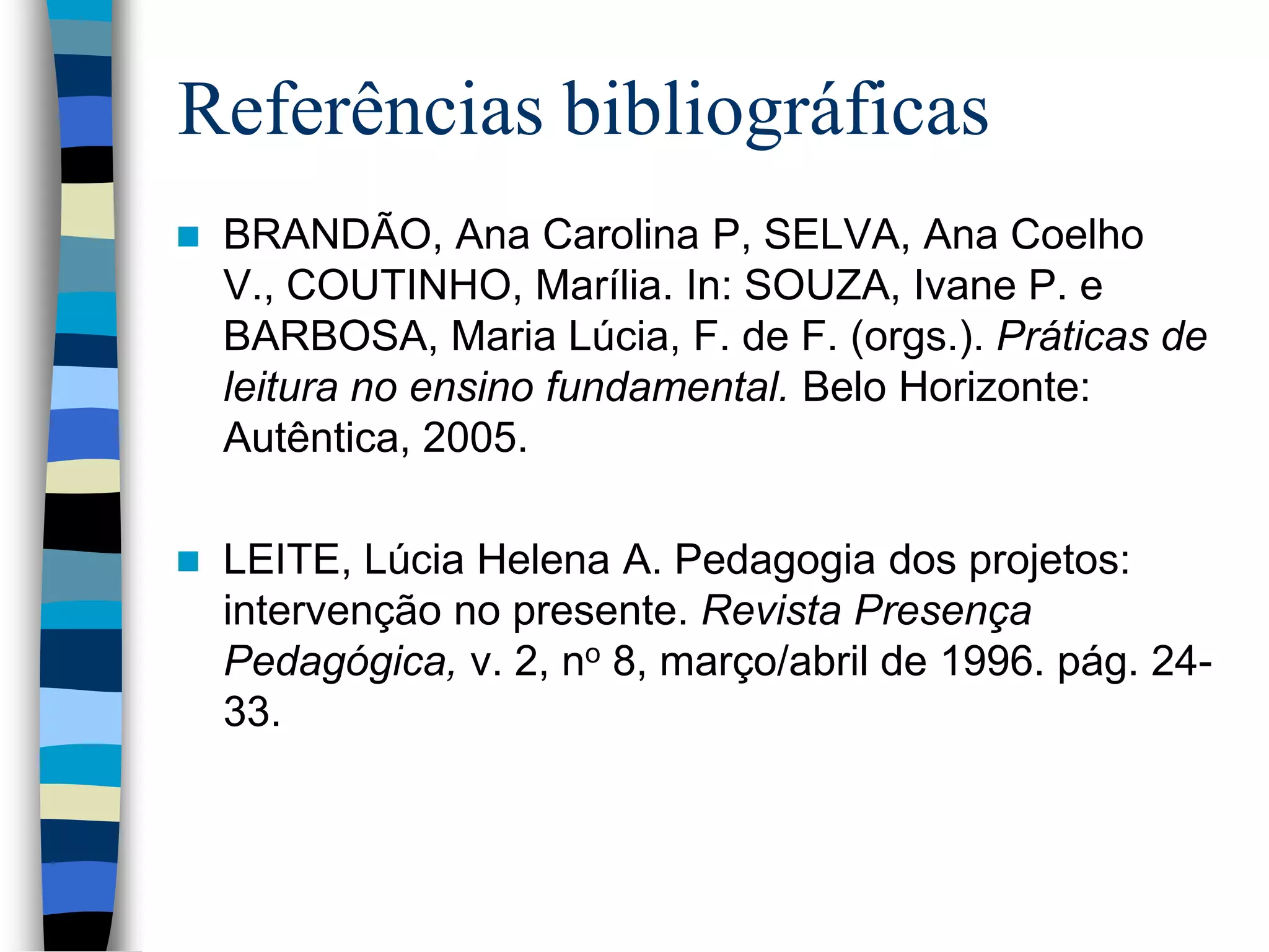 Referências bibliográficas


BRANDÃO, Ana Carolina P, SELVA, Ana Coelho
V., COUTINHO, Marília. In: SOUZA, Ivane P. e
BARBOSA, Maria Lúcia, F. de F. (orgs.). Práticas de
leitura no ensino fundamental. Belo Horizonte:
Autêntica, 2005.



LEITE, Lúcia Helena A. Pedagogia dos projetos:
intervenção no presente. Revista Presença
Pedagógica, v. 2, no 8, março/abril de 1996. pág. 2433.

 