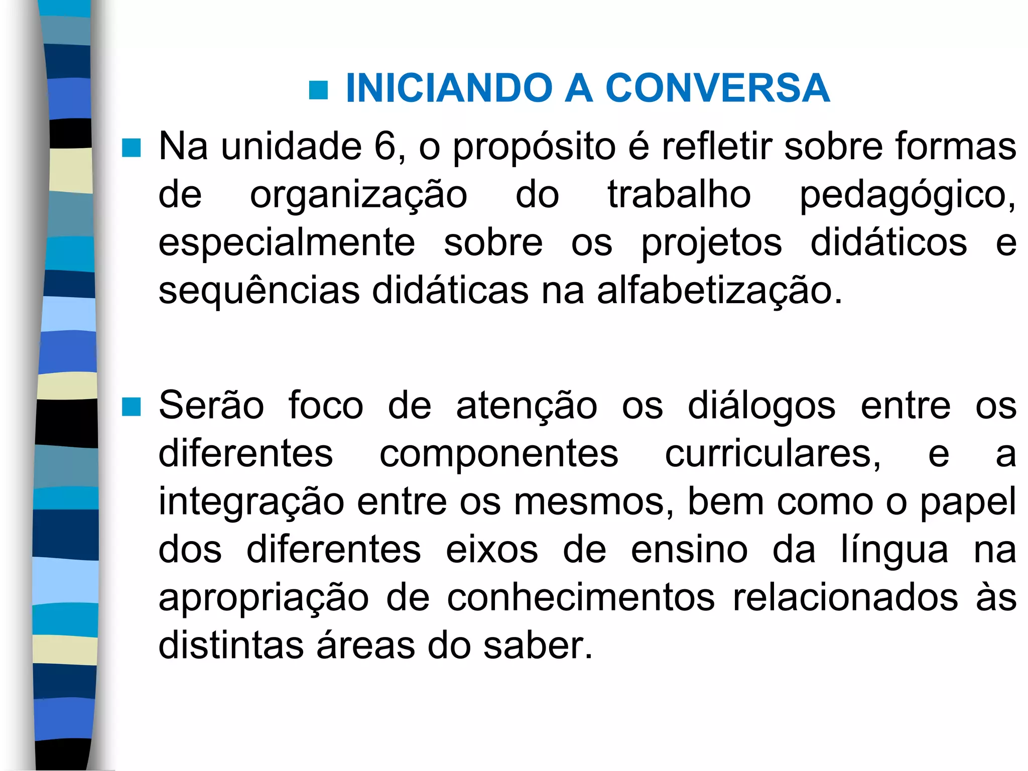 

INICIANDO A CONVERSA
 Na unidade 6, o propósito é refletir sobre formas
de organização do trabalho pedagógico,
especialmente sobre os projetos didáticos e
sequências didáticas na alfabetização.


Serão foco de atenção os diálogos entre os
diferentes componentes curriculares, e a
integração entre os mesmos, bem como o papel
dos diferentes eixos de ensino da língua na
apropriação de conhecimentos relacionados às
distintas áreas do saber.

 