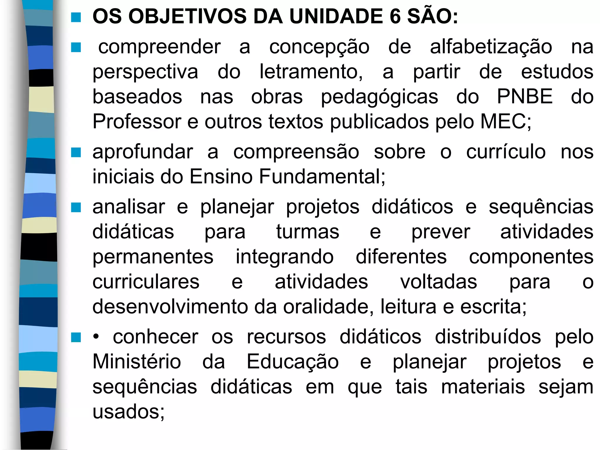 







OS OBJETIVOS DA UNIDADE 6 SÃO:
compreender a concepção de alfabetização na
perspectiva do letramento, a partir de estudos
baseados nas obras pedagógicas do PNBE do
Professor e outros textos publicados pelo MEC;
aprofundar a compreensão sobre o currículo nos
iniciais do Ensino Fundamental;
analisar e planejar projetos didáticos e sequências
didáticas para turmas e prever atividades
permanentes integrando diferentes componentes
curriculares
e
atividades
voltadas
para
o
desenvolvimento da oralidade, leitura e escrita;
• conhecer os recursos didáticos distribuídos pelo
Ministério da Educação e planejar projetos e
sequências didáticas em que tais materiais sejam
usados;

 