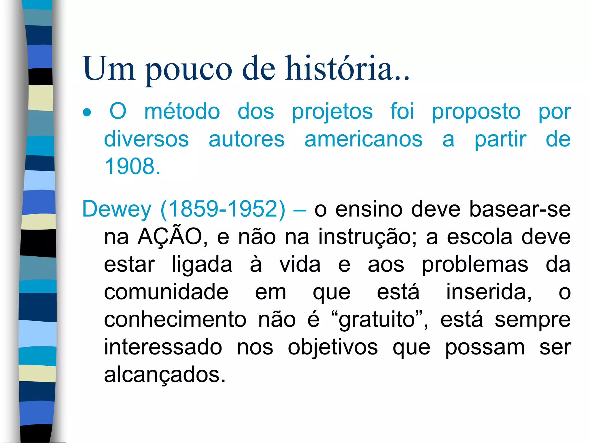 Um pouco de história..
O método dos projetos foi proposto por
diversos autores americanos a partir de
1908.
Dewey (1859-1952) – o ensino deve basear-se
na AÇÃO, e não na instrução; a escola deve
estar ligada à vida e aos problemas da
comunidade em que está inserida, o
conhecimento não é “gratuito”, está sempre
interessado nos objetivos que possam ser
alcançados.

 