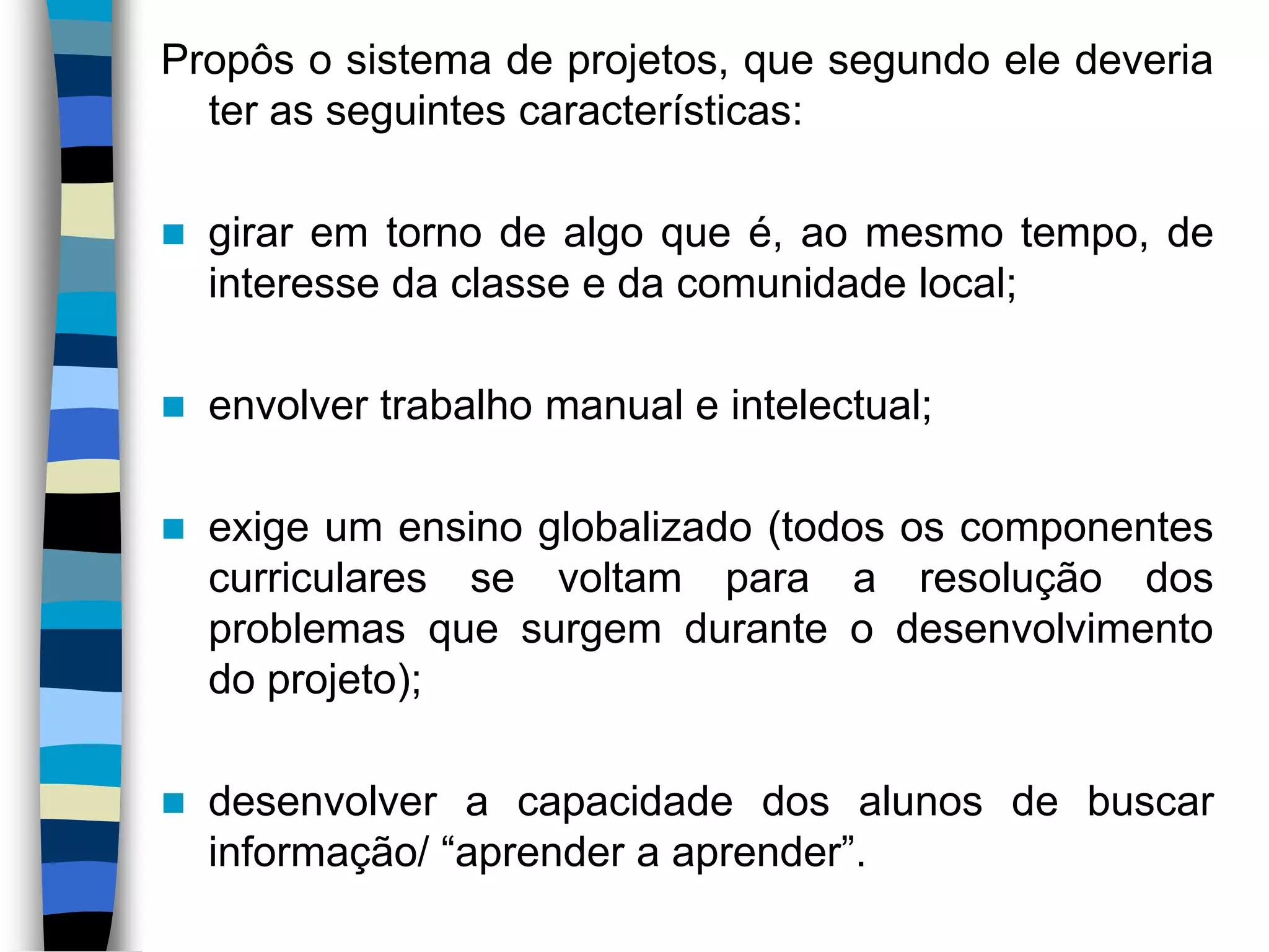 Propôs o sistema de projetos, que segundo ele deveria
ter as seguintes características:


girar em torno de algo que é, ao mesmo tempo, de
interesse da classe e da comunidade local;



envolver trabalho manual e intelectual;



exige um ensino globalizado (todos os componentes
curriculares se voltam para a resolução dos
problemas que surgem durante o desenvolvimento
do projeto);



desenvolver a capacidade dos alunos de buscar
informação/ “aprender a aprender”.

 