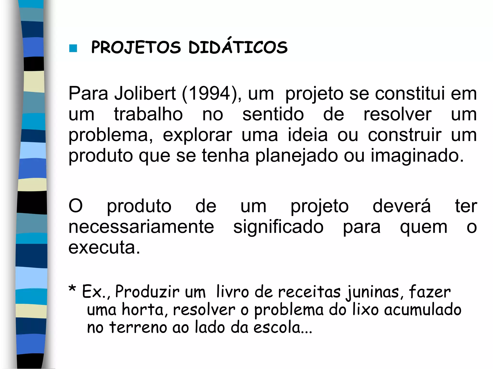 

PROJETOS DIDÁTICOS

Para Jolibert (1994), um projeto se constitui em
um trabalho no sentido de resolver um
problema, explorar uma ideia ou construir um
produto que se tenha planejado ou imaginado.

O produto de um projeto deverá ter
necessariamente significado para quem o
executa.
* Ex., Produzir um livro de receitas juninas, fazer
uma horta, resolver o problema do lixo acumulado
no terreno ao lado da escola...

 