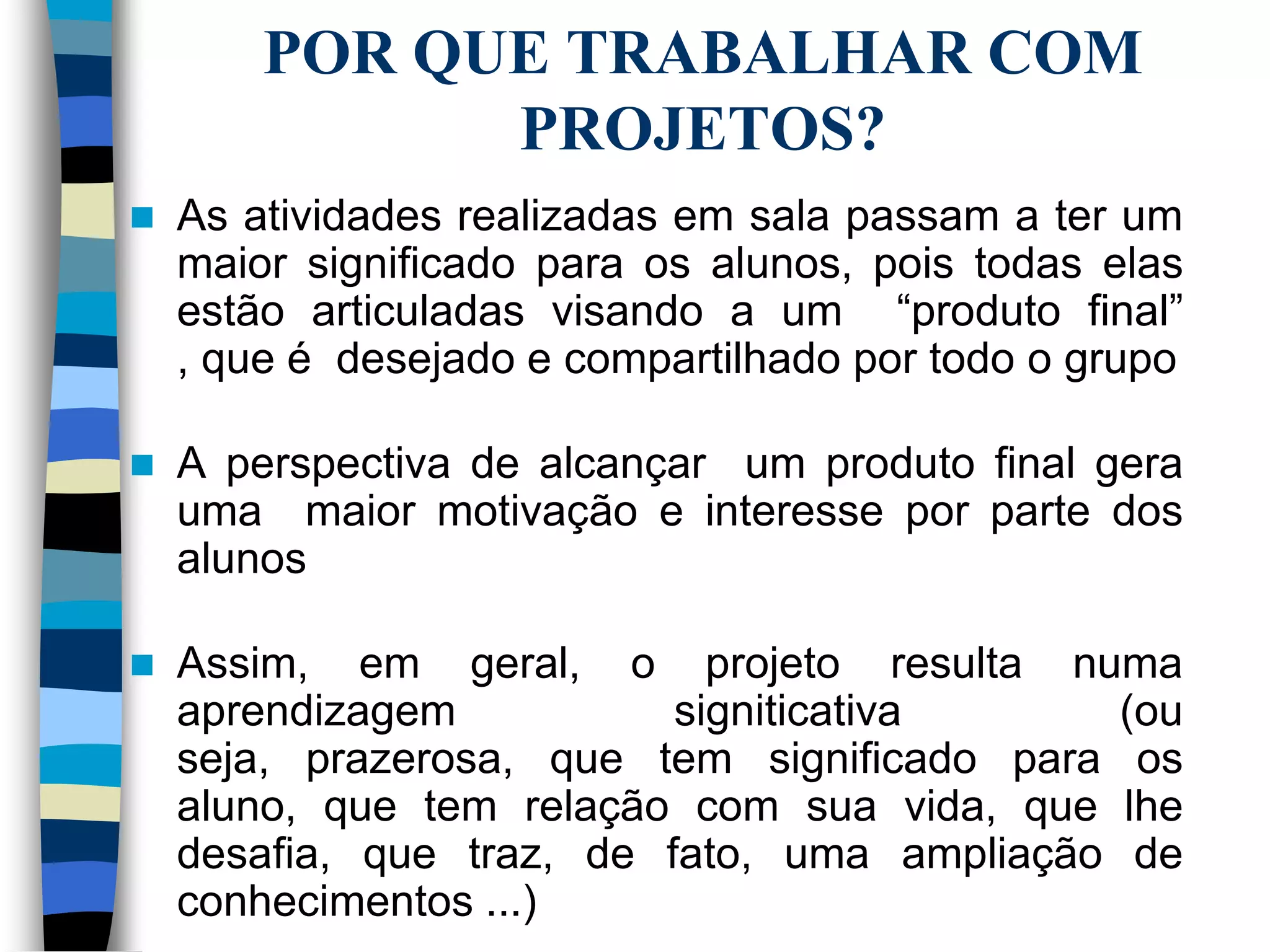 POR QUE TRABALHAR COM
PROJETOS?


As atividades realizadas em sala passam a ter um
maior significado para os alunos, pois todas elas
estão articuladas visando a um “produto final”
, que é desejado e compartilhado por todo o grupo



A perspectiva de alcançar um produto final gera
uma maior motivação e interesse por parte dos
alunos



Assim, em geral, o projeto resulta numa
aprendizagem
signiticativa
(ou
seja, prazerosa, que tem significado para os
aluno, que tem relação com sua vida, que lhe
desafia, que traz, de fato, uma ampliação de
conhecimentos ...)

 