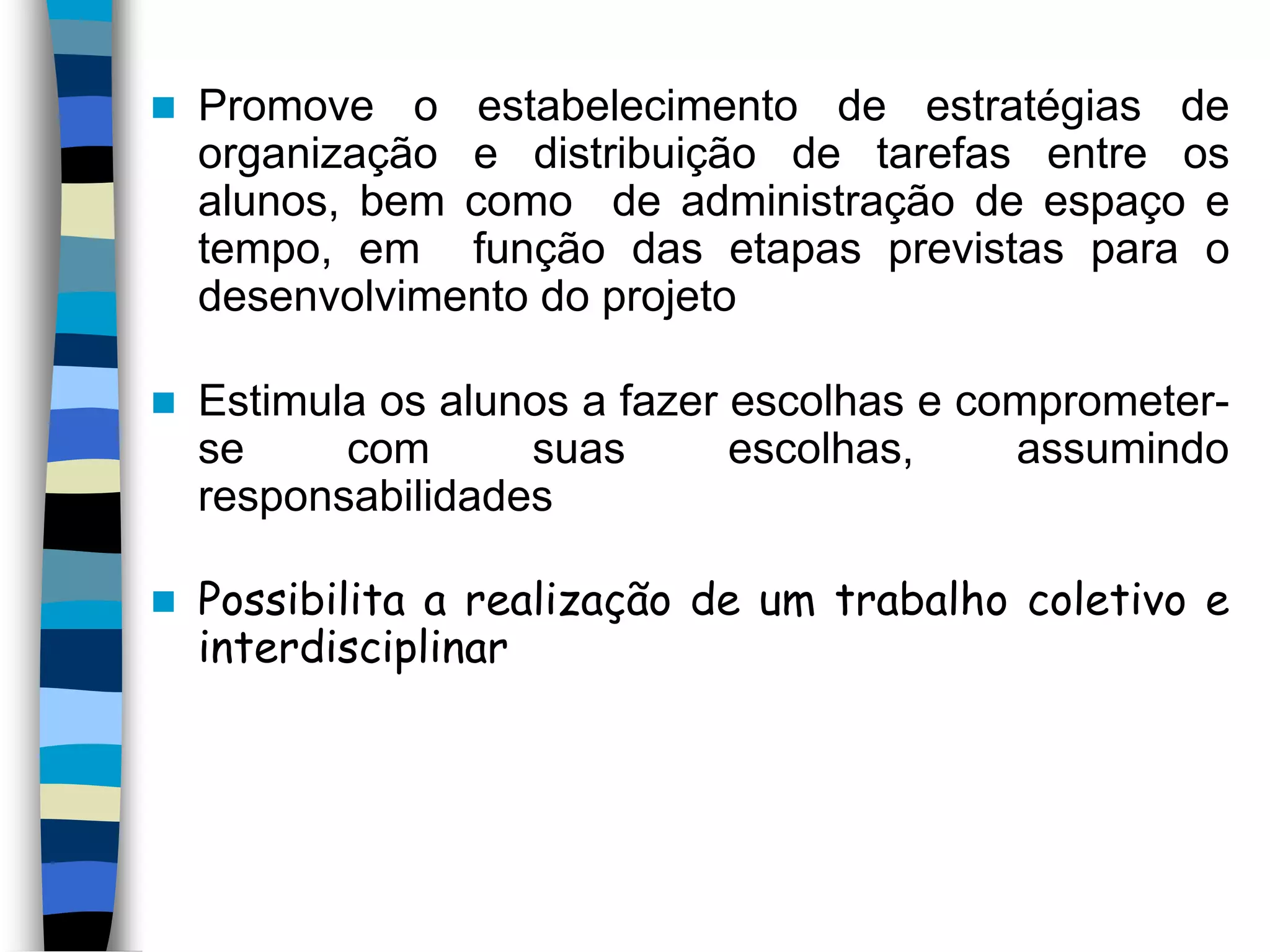 

Promove o estabelecimento de estratégias de
organização e distribuição de tarefas entre os
alunos, bem como de administração de espaço e
tempo, em função das etapas previstas para o
desenvolvimento do projeto



Estimula os alunos a fazer escolhas e comprometerse
com
suas
escolhas,
assumindo
responsabilidades



Possibilita a realização de um trabalho coletivo e
interdisciplinar

 