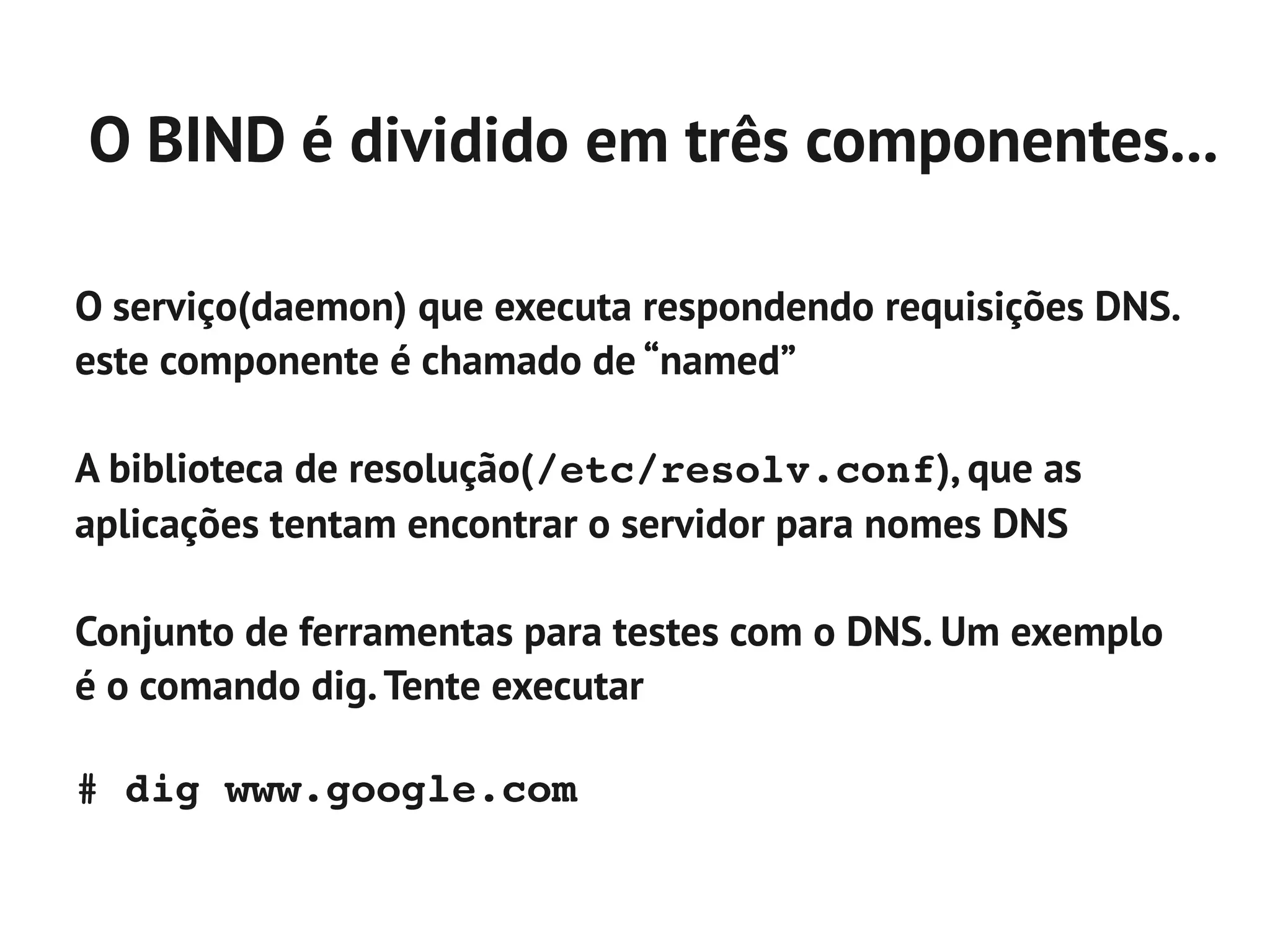 O BIND é dividido em três componentes...

O serviço(daemon) que executa respondendo requisições DNS.
este componente é chamado de “named”

A biblioteca de resolução(/etc/resolv.conf), que as
aplicações tentam encontrar o servidor para nomes DNS

Conjunto de ferramentas para testes com o DNS. Um exemplo
é o comando dig. Tente executar

# dig www.google.com
 