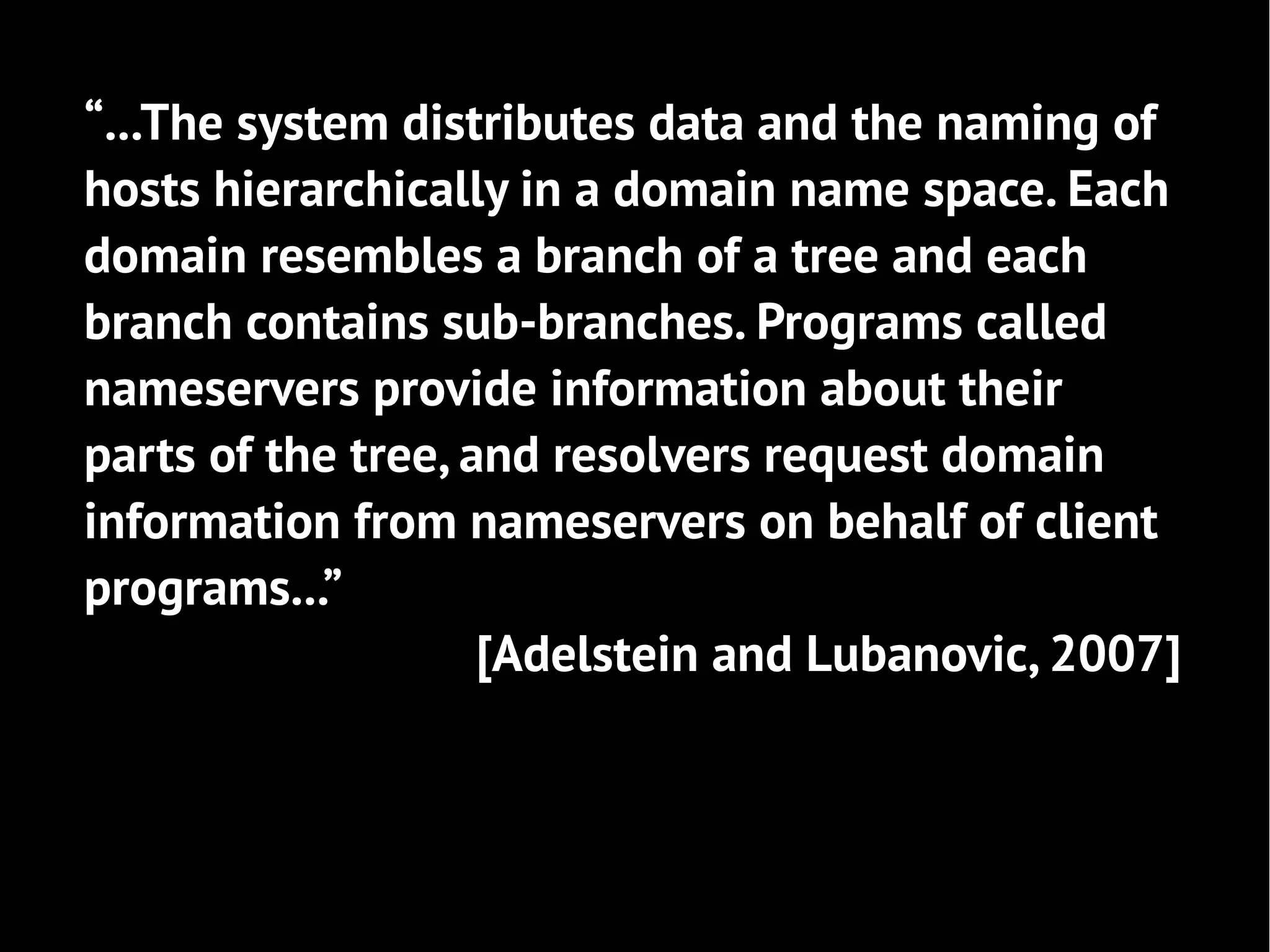 “...The system distributes data and the naming of
hosts hierarchically in a domain name space. Each
domain resembles a branch of a tree and each
branch contains sub-branches. Programs called
nameservers provide information about their
parts of the tree, and resolvers request domain
information from nameservers on behalf of client
programs...”
                    [Adelstein and Lubanovic, 2007]
 