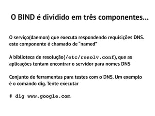 O BIND é dividido em três componentes...

O serviço(daemon) que executa respondendo requisições DNS.
este componente é chamado de “named”

A biblioteca de resolução(/etc/resolv.conf), que as
aplicações tentam encontrar o servidor para nomes DNS

Conjunto de ferramentas para testes com o DNS. Um exemplo
é o comando dig. Tente executar

# dig www.google.com
 