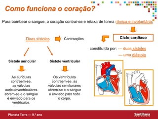 Para bombear o sangue, o coração contrai-se e relaxa de forma rítmica e involuntária:
Ciclo cardíaco
constituído por: — duas sístoles
— uma diástole
Duas sístoles Contracções
Sístole auricular Sístole ventricular
As aurículas
contraem-se,
as válvulas
auriculoventriculares
abrem-se e o sangue
é enviado para os
ventrículos.
Os ventrículos
contraem-se, as
válvulas semilunares
abrem-se e o sangue
é enviado para todo
o corpo.
Como funciona o coração?
Planeta Terra — 9.º ano
 