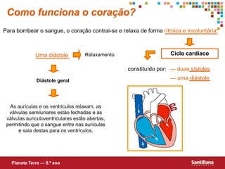 Para bombear o sangue, o coração contrai-se e relaxa de forma rítmica e involuntária:
Ciclo cardíaco
constituído por:
Uma diástole Relaxamento
Diástole geral
As aurículas e os ventrículos relaxam, as
válvulas semilunares estão fechadas e as
válvulas auriculoventriculares estão abertas,
permitindo que o sangue entre nas aurículas
e saia destas para os ventrículos.
Como funciona o coração?
— duas sístoles
— uma diástole
Planeta Terra — 9.º ano
 