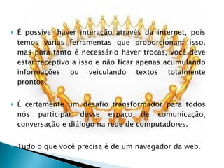 É possível haver interação através da internet, pois temos várias ferramentas que proporcionam isso, mas para tanto é necessário haver trocas, você deve estar receptivo a isso e não ficar apenas acumulando informações ou veiculando textos totalmente prontos. É certamente um desafio transformador para todos nós participar desse espaço de comunicação, conversação e diálogo na rede de computadores. Tudo o que você precisa é de um navegador da web. 
