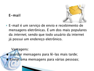 E-mail E-mail é um serviço de envio e recebimento de mensagens eletrônicas. É um dos mais populares da  internet,  sendo que todo usuário da internet já possui um endereço eletrônico. Vantagens: ●  guardar mensagens para lê-las mais tarde; ●  Enviar uma mensagens para várias pessoas;   
