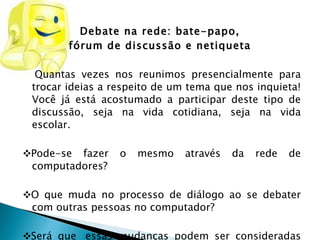 Debate na rede: bate-papo,  fórum de discussão e netiqueta  Quantas vezes nos reunimos presencialmente para trocar ideias a respeito de um tema que nos inquieta! Você já está acostumado a participar deste tipo de discussão, seja na vida cotidiana, seja na vida escolar. ❖ Pode-se fazer o mesmo através da rede de computadores?    ❖ O que muda no processo de diálogo ao se debater com outras pessoas no computador?   ❖ Será que  essas mudanças podem ser consideradas uma conquista na nossa vida cotidiana e no exercício profissional? 