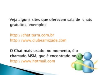 Veja alguns sites que oferecem sala de  chats gratuitos, exemplos: http://chat.terra.com.br http://www.clubeamizade.com   O Chat mais usado, no momento, é o chamado MSM, que é encontrado no site  http://www.hotmail.com 
