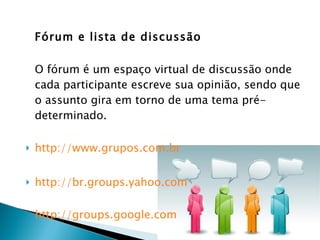 Fórum e lista de discussão O fórum é um espaço virtual de discussão onde cada participante escreve sua opinião, sendo que o assunto gira em torno de uma tema pré-determinado. http://www.grupos.com.br http://br.groups.yahoo.com http://groups.google.com 