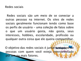 Redes sociais Redes sociais são um meio de se conectar a outras pessoas na internet. Os sites de redes sociais geralmente funcionam tendo como base os perfis de usuário - uma coleção de fatos sobre o que um usuário gosta, não gosta, seus interesses, hobbies, escolaridade, profissão ou qualquer outra coisa que ele queira compartilhar.  O objetivo das redes sociais é juntar um grupo de pessoas com quem você esteja interconectado por um ou mais fatores.  