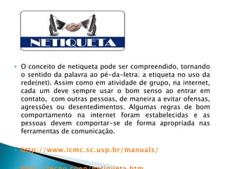 O conceito de netiqueta pode ser compreendido, tornando o sentido da palavra ao pé-da-letra: a etiqueta no uso da rede(net). Assim como em atividade de grupo, na internet, cada um deve sempre usar o bom senso ao entrar em contato,  com outras pessoas, de maneira a evitar ofensas, agressões ou desentedimentos. Algumas regras de bom comportamento na internet foram estabelecidas e as pessoas devem comportar-se de forma apropriada nas ferramentas de comunicação.   http://www.icmc.sc.usp.br/manuals/ http://tecno.coop/netiqueta.htm 