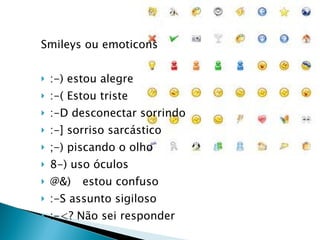 Smileys ou emoticons :-) estou alegre  :-( Estou triste :-D desconectar sorrindo :-] sorriso sarcástico ;-) piscando o olho 8-) uso óculos @& estou confuso :-S assunto sigiloso :-<? Não sei responder  