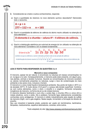 Unidade VI. Estudo da Tabela Periódica 
270 
U 
N 
I 
D 
A 
D 
E 
1 
2. Considerando-se o texto e outros conhecimentos, responda: 
a) Qual a quantidade de nêutrons no novo elemento químico descoberto? Demonstre 
todo o raciocínio. 
b) Qual é a quantidade de elétrons de valência do átomo neutro utilizado na obtenção do 
novo elemento? 
c) Qual é a distribuição eletrônica por subnível de energia do íon utilizado na obtenção do 
novo elemento? Considere o íon no estado fundamental. 
LEIA O TEXTO PARA RESPONDER ÀS QUESTÕES 3 e 4 
Mercúrio e seus compostos 
O mercúrio, apesar de ser natural, é encontrado na natureza em baixas concentrações no 
ar, na água e no solo. Consequentemente, o mercúrio pode estar presente, em algum grau, 
nas plantas, animais e tecidos humanos. Quando as concentrações do mercúrio excedem 
os valores normalmente presentes na natureza, surge o risco de contaminação do meio 
ambiente e dos seres vivos, inclusive o homem. 
O mercúrio é o único metal líquido à temperatura ambiente. Seu ponto de fusão é -40°C e o 
de ebulição 357°C. É muito denso (13,5 g/cm3), e possui alta tensão superficial. Combina-se 
com outros elementos, como o cloro, o enxofre e o oxigênio, formando compostos 
inorgânicos de mercúrio, na forma de pó ou de cristais brancos. 
O mercúrio dissolve facilmente o ouro (Au), a prata (Ag), o chumbo (Pb) e o zinco (Zn) e 
metais alcalinos, como o sódio, lítio e potássio, formando ligas relativamente consistentes 
conhecidas como amálgamas. O mercúrio é obtido industrialmente pela reação do sulfeto 
de mercúrio (HgS) com o gás oxigênio. Nesta reação, há também a formação de dióxido de 
enxofre. 
Seu uso industrial é bastante amplo, podendo ser usado em termômetros, barômetros, 
lâmpadas, medicamentos, espelhos detonadores, corantes, entre outros. 
Texto adaptado do site: http://www.areaseg.com/toxicos/mercurio.html 
A = p + n 
277 = 112 + n n = 165 
O elemento é o chumbo – coluna 4ª – 4 elétrons de valência. 
O íon é o Zn 
2+ 1s 
2 
2s 
2 
2p 
6 
3s 
2 
3p 
6 
3d 
10 
Lembre-se que os elétrons a serem retirados primeiro são os da camada de valência 
A distribuição do átomo neutro 1s 
2 
2s 
2 
2p 
6 
3s 
2 
3p 
6 
4s 
2 
3d 
10 
e, primeiramente, deve-se tirar elétrons da 
4ª camada. 
 