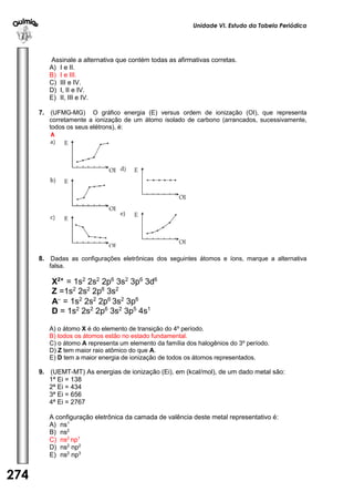 Unidade VI. Estudo da Tabela Periódica 
274 
U 
N 
I 
D 
A 
D 
E 
1 
Assinale a alternativa que contém todas as afirmativas corretas. 
A) I e II. 
B) I e III. 
C) III e IV. 
D) I, II e IV. 
E) II, III e IV. 
7. (UFMG-MG) O gráfico energia (E) versus ordem de ionização (OI), que representa 
corretamente a ionização de um átomo isolado de carbono (arrancados, sucessivamente, 
todos os seus elétrons), é: 
A 
8. Dadas as configurações eletrônicas dos seguintes átomos e íons, marque a alternativa 
falsa. 
X2+ = 1s2 2s2 2p6 3s2 3p6 3d6 
Z =1s2 2s2 2p6 3s2 
A = 1s2 2s2 2p6 3s2 3p6 
D = 1s2 2s2 2p6 3s2 3p5 4s1 
A) o átomo X é do elemento de transição do 4º período. 
B) todos os átomos estão no estado fundamental. 
C) o átomo A representa um elemento da família dos halogênios do 3º período. 
D) Z tem maior raio atômico do que A. 
E) D tem a maior energia de ionização de todos os átomos representados. 
9. (UEMT-MT) As energias de ionização (Ei), em (kcal/mol), de um dado metal são: 
1ª Ei = 138 
2ª Ei = 434 
3ª Ei = 656 
4ª Ei = 2767 
A configuração eletrônica da camada de valência deste metal representativo é: 
A) ns1 
B) ns2 
C) ns2 np1 
D) ns2 np2 
E) ns2 np3 
 