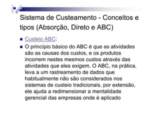 Sistema de Custeamento - Conceitos e
tipos (Absorção, Direto e ABC)
 Custeio ABC:
 O princípio básico do ABC é que as atividades
 são as causas dos custos, e os produtos
 incorrem nestes mesmos custos através das
 atividades que eles exigem. O ABC, na prática,
 leva a um rastreamento de dados que
 habitualmente não são considerados nos
 sistemas de custeio tradicionais, por extensão,
 ele ajuda a redimensionar a mentalidade
 gerencial das empresas onde é aplicado
 