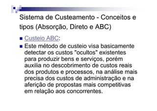 Sistema de Custeamento - Conceitos e
tipos (Absorção, Direto e ABC)
 Custeio ABC:
 Este método de custeio visa basicamente
 detectar os custos "ocultos" existentes
 para produzir bens e serviços, porém
 auxilia no descobrimento de custos reais
 dos produtos e processos, na análise mais
 precisa dos custos de administração e na
 aferição de propostas mais competitivas
 em relação aos concorrentes.
 