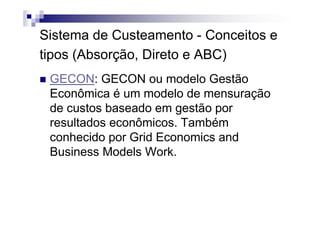 Sistema de Custeamento - Conceitos e
tipos (Absorção, Direto e ABC)
 GECON: GECON ou modelo Gestão
 Econômica é um modelo de mensuração
 de custos baseado em gestão por
 resultados econômicos. Também
 conhecido por Grid Economics and
 Business Models Work.
 