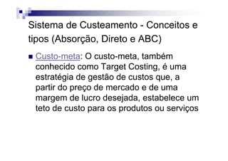 Sistema de Custeamento - Conceitos e
tipos (Absorção, Direto e ABC)
 Custo-meta: O custo-meta, também
 conhecido como Target Costing, é uma
 estratégia de gestão de custos que, a
 partir do preço de mercado e de uma
 margem de lucro desejada, estabelece um
 teto de custo para os produtos ou serviços
 
